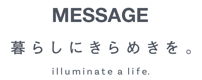 MESSAGE - 暮らしにきらめきを。 - illuminate a life.